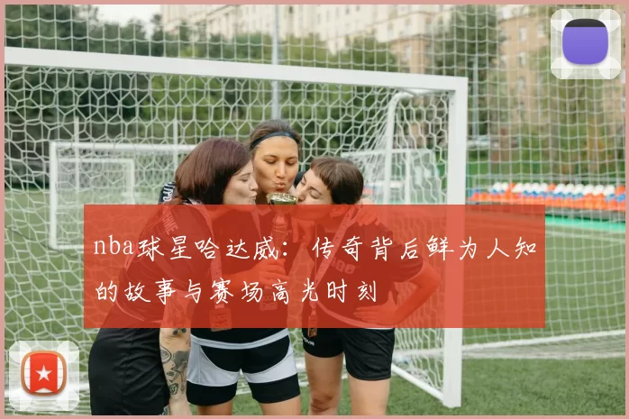 nba球星哈达威：传奇背后鲜为人知的故事与赛场高光时刻