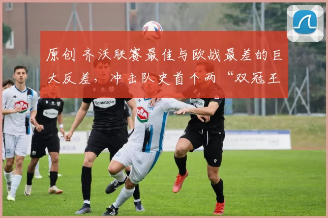 原创 齐沃联赛最佳与欧战最差的巨大反差，冲击队史首个两“双冠王”！