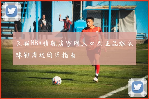 天猫NBA旗舰店官网入口及正品球衣球鞋周边购买指南