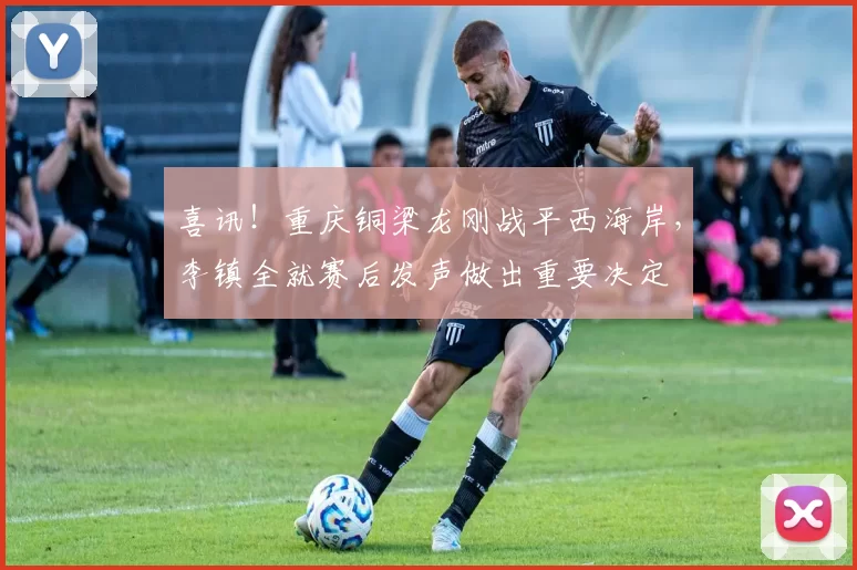 喜讯！重庆铜梁龙刚战平西海岸，李镇全就赛后发声做出重要决定