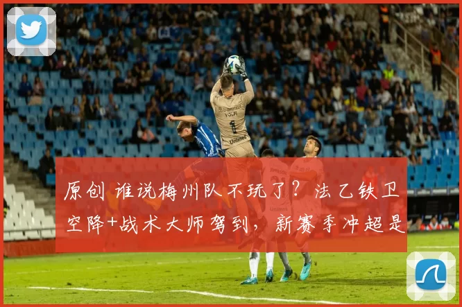 原创 谁说梅州队不玩了？法乙铁卫空降+战术大师驾到，新赛季冲超是第一任务！