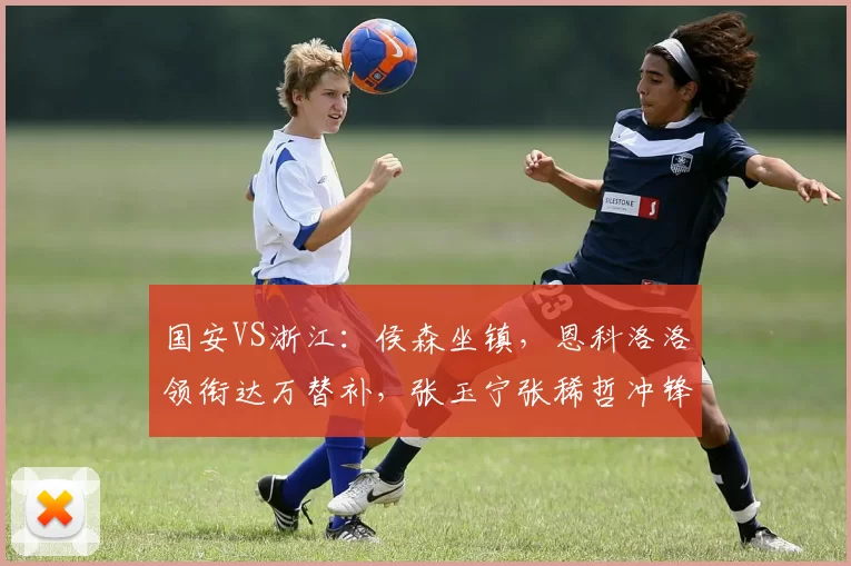 国安VS浙江：侯森坐镇，恩科洛洛领衔达万替补，张玉宁张稀哲冲锋