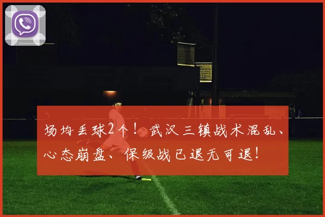 场均丢球2个！武汉三镇战术混乱、心态崩盘、保级战已退无可退！