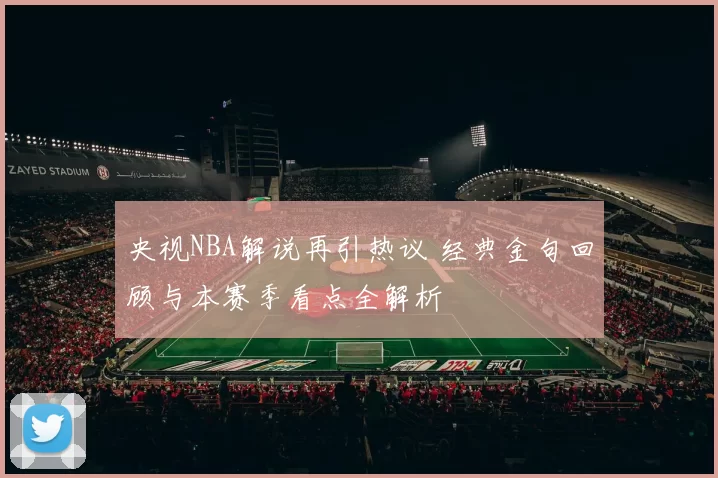 央视NBA解说再引热议 经典金句回顾与本赛季看点全解析