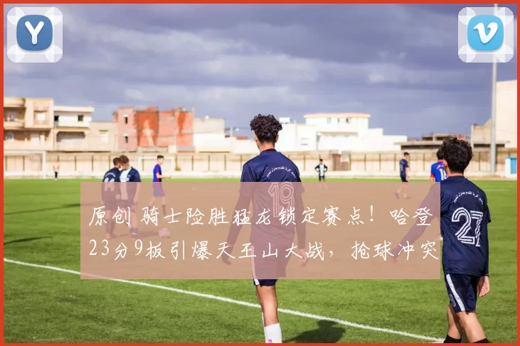 原创 骑士险胜猛龙锁定赛点！哈登23分9板引爆天王山大战，抢球冲突升级成焦点