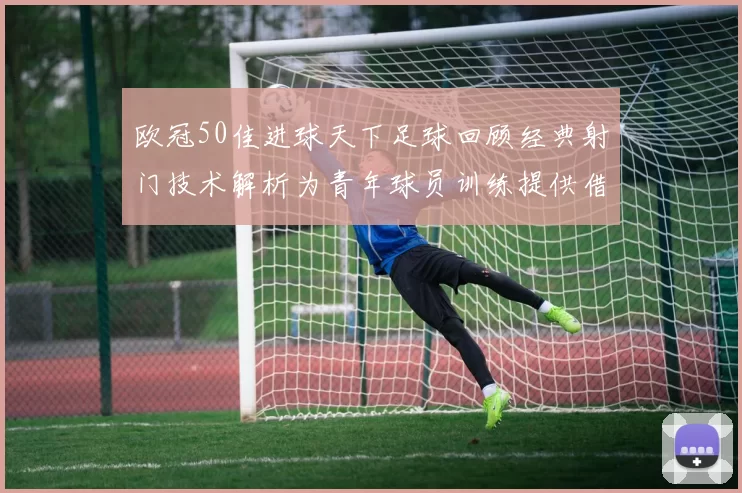 欧冠50佳进球天下足球回顾经典射门技术解析为青年球员训练提供借鉴