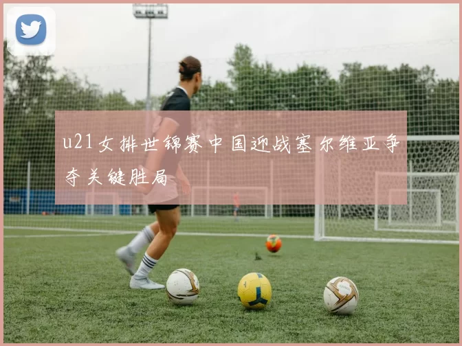 u21女排世锦赛中国迎战塞尔维亚争夺关键胜局