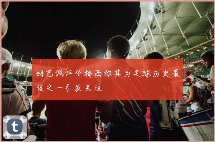 姆巴佩评价梅西称其为足球历史最佳之一引发关注