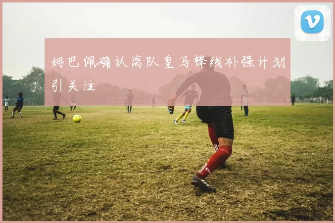 姆巴佩确认离队皇马锋线补强计划引关注