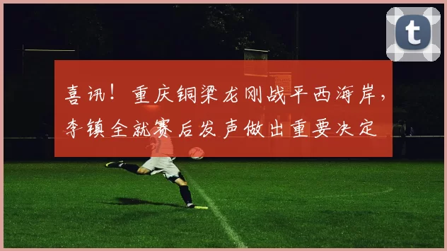 喜讯！重庆铜梁龙刚战平西海岸，李镇全就赛后发声做出重要决定
