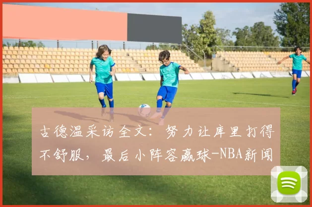 古德温采访全文：努力让库里打得不舒服，最后小阵容赢球-NBA新闻