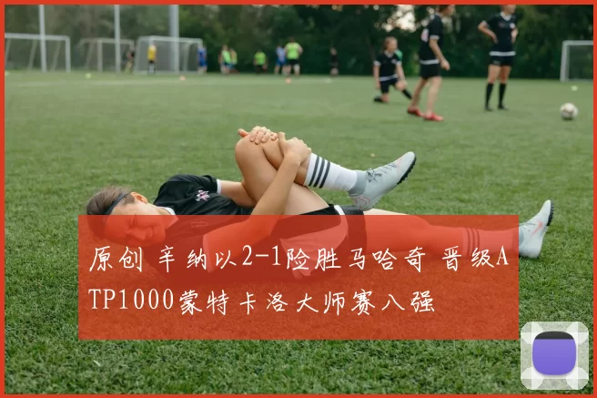 原创 辛纳以2-1险胜马哈奇 晋级ATP1000蒙特卡洛大师赛八强