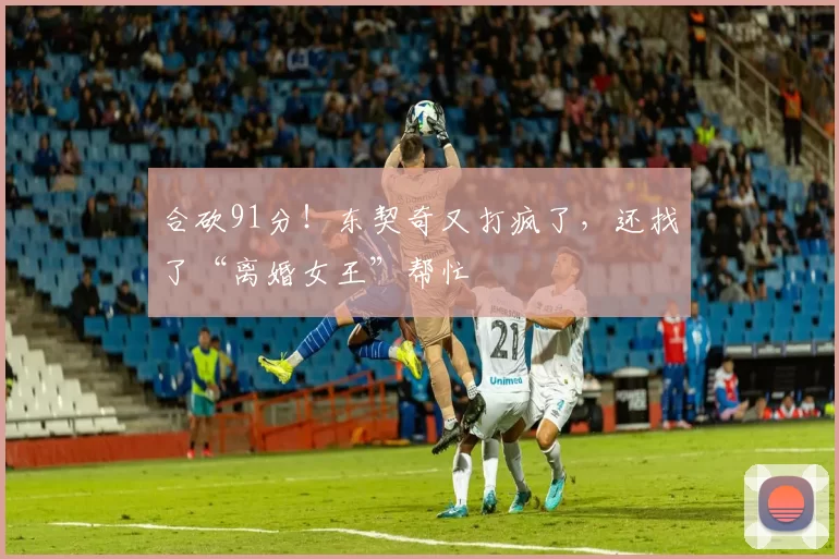 合砍91分！东契奇又打疯了，还找了“离婚女王”帮忙