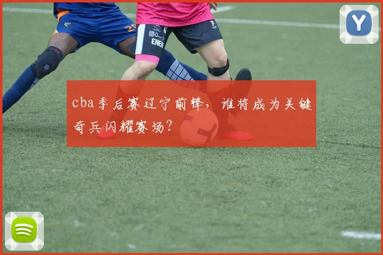 cba季后赛辽宁前锋，谁将成为关键奇兵闪耀赛场？