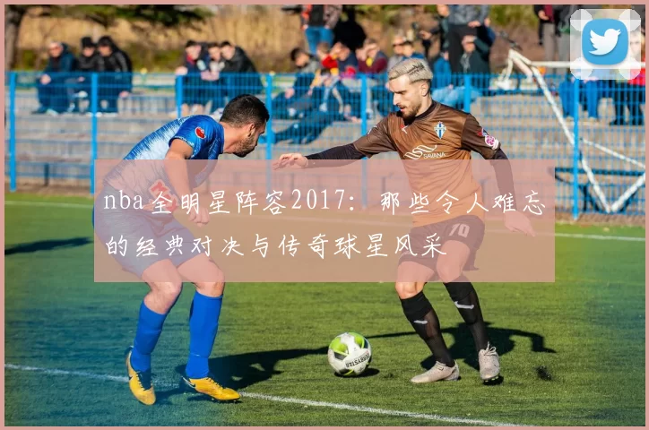 nba全明星阵容2017：那些令人难忘的经典对决与传奇球星风采