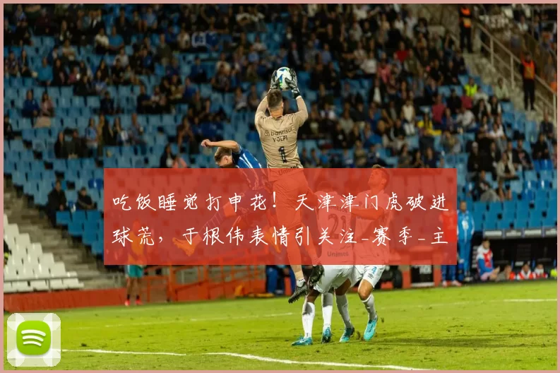 吃饭睡觉打申花！天津津门虎破进球荒，于根伟表情引关注_赛季_主队_比赛