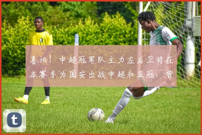 喜讯！中超冠军队主力左后卫将在本赛季为国安出战中超和亚冠，曾被多位名帅看好_冯博轩_足协杯_决赛