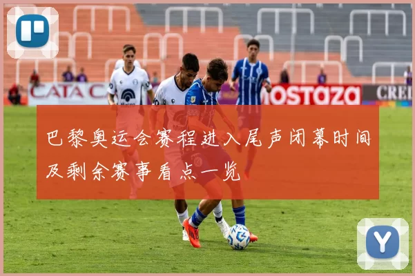 巴黎奥运会赛程进入尾声闭幕时间及剩余赛事看点一览