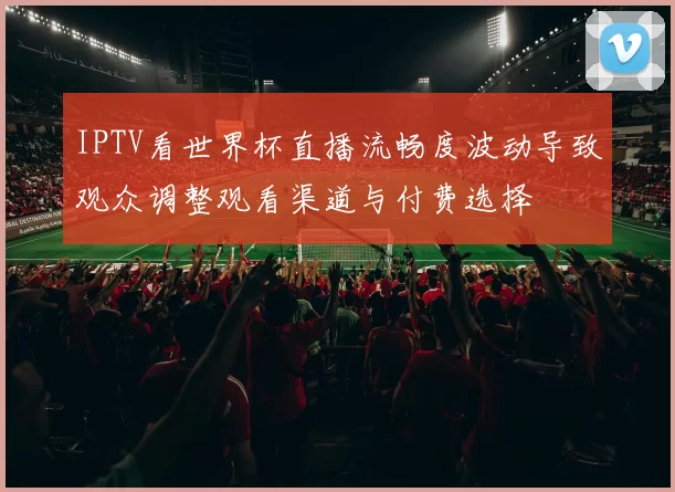 IPTV看世界杯直播流畅度波动导致观众调整观看渠道与付费选择