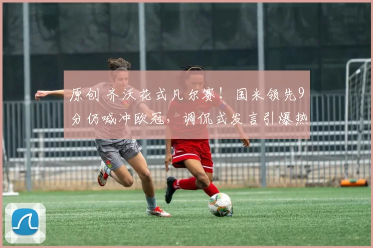 原创 齐沃花式凡尔赛！国米领先9分仍喊冲欧冠，调侃式发言引爆热议