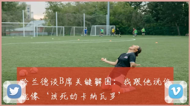 哈兰德谈B席关键解围：我跟他说你就像‘该死的卡纳瓦罗’