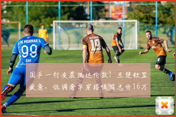 国乒一行凌晨抵达伦敦！王楚钦显疲惫，低调奢华穿搭吸睛总价16万