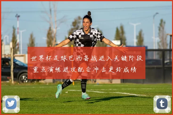 世界杯足球巴西备战进入关键阶段 重点演练进攻配合冲击更好成绩