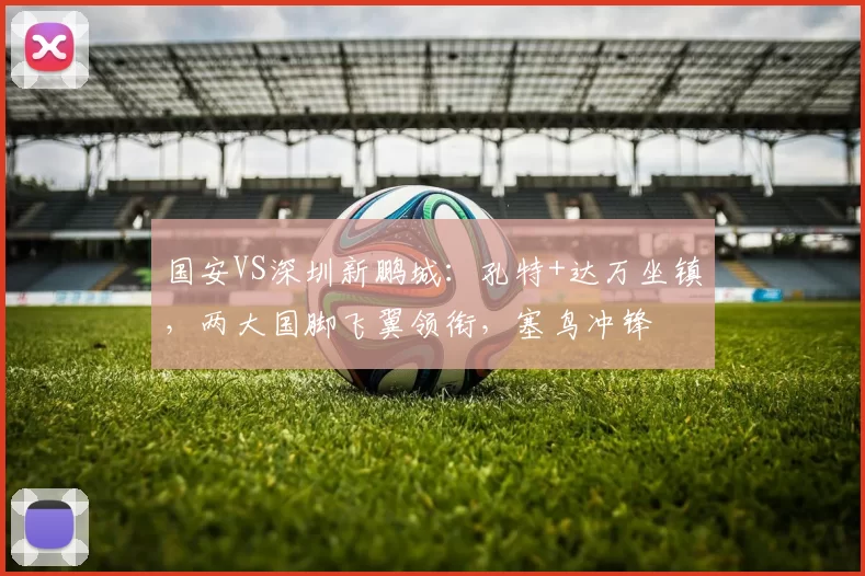 国安VS深圳新鹏城：孔特+达万坐镇，两大国脚飞翼领衔，塞鸟冲锋