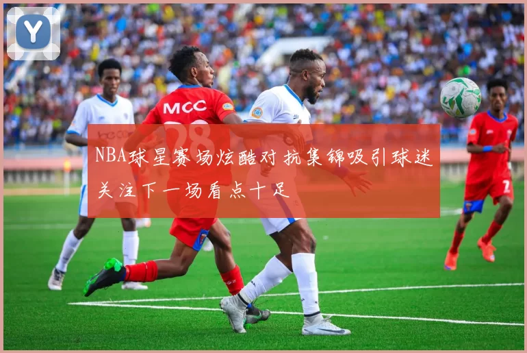 NBA球星赛场炫酷对抗集锦吸引球迷关注下一场看点十足