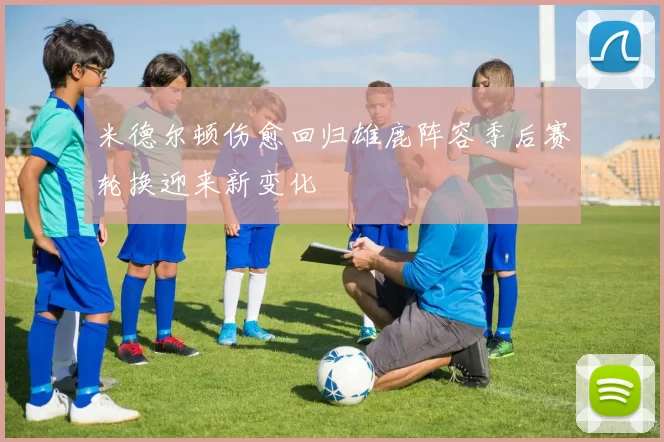 米德尔顿伤愈回归雄鹿阵容季后赛轮换迎来新变化