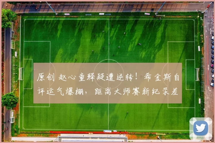 原创 赵心童释疑遭逆转！希金斯自评运气爆棚，距离大师赛新纪录差2胜