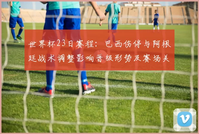 世界杯23日赛程：巴西伤停与阿根廷战术调整影响晋级形势及赛场关键看点