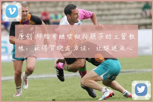 原创 邱贻可继续做孙颖莎的主管教练，获得贺晓龙力证，让球迷放心