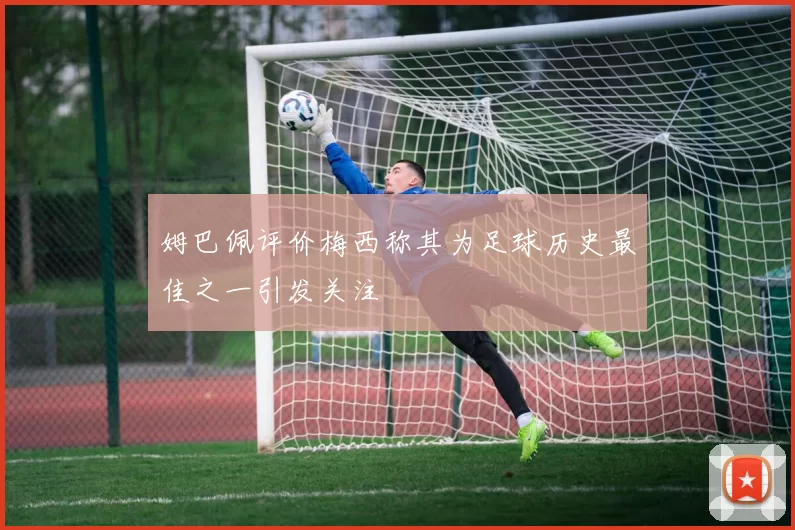 姆巴佩评价梅西称其为足球历史最佳之一引发关注