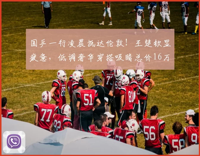 国乒一行凌晨抵达伦敦！王楚钦显疲惫，低调奢华穿搭吸睛总价16万
