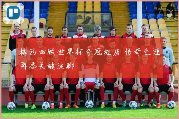 梅西回顾世界杯夺冠经历 传奇生涯再添关键注脚