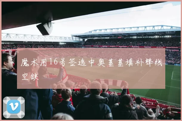 魔术用16号签选中奥基基填补锋线空缺
