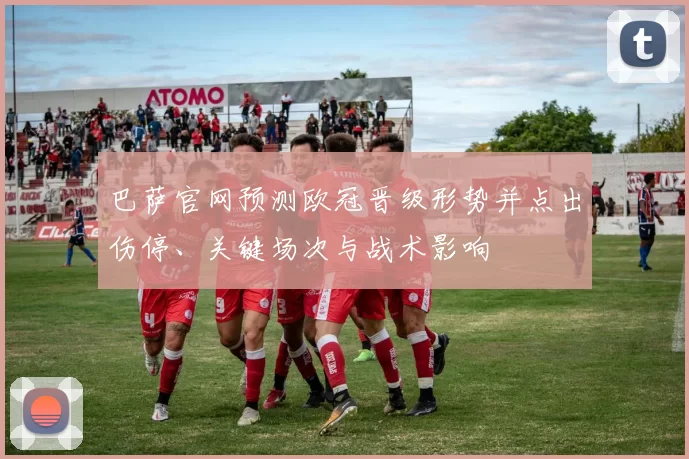 巴萨官网预测欧冠晋级形势并点出伤停、关键场次与战术影响
