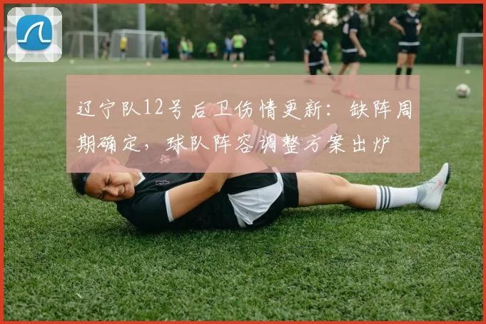 辽宁队12号后卫伤情更新：缺阵周期确定，球队阵容调整方案出炉
