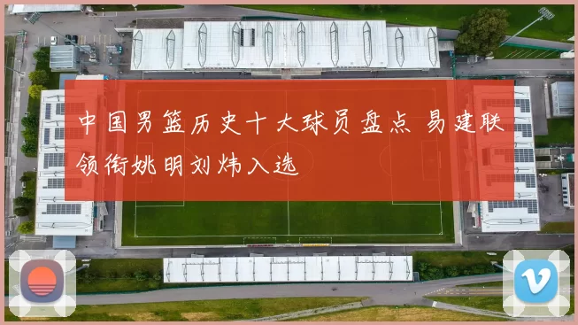 中国男篮历史十大球员盘点 易建联领衔姚明刘炜入选