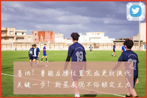 喜讯！鲁能后腰位置完成更新换代关键一步！新星表现不俗锁定主力