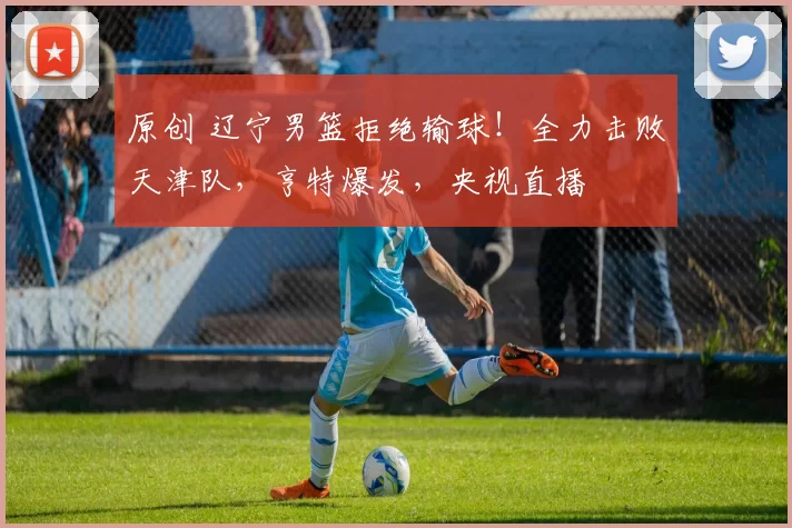 原创 辽宁男篮拒绝输球！全力击败天津队，亨特爆发，央视直播