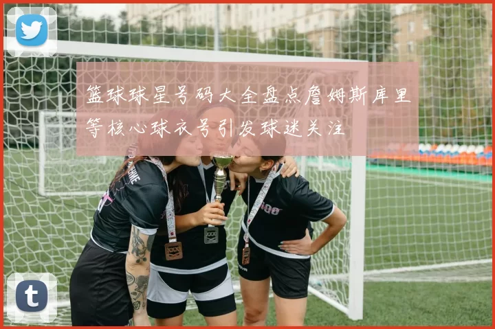 篮球球星号码大全盘点詹姆斯库里等核心球衣号引发球迷关注