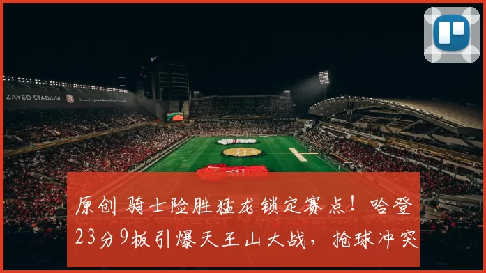 原创 骑士险胜猛龙锁定赛点！哈登23分9板引爆天王山大战，抢球冲突升级成焦点