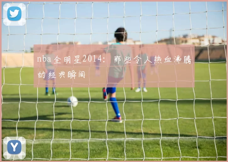 nba全明星2014：那些令人热血沸腾的经典瞬间