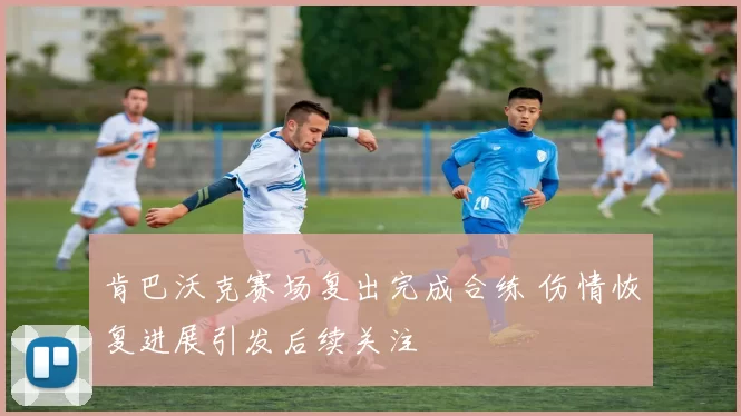 肯巴沃克赛场复出完成合练 伤情恢复进展引发后续关注