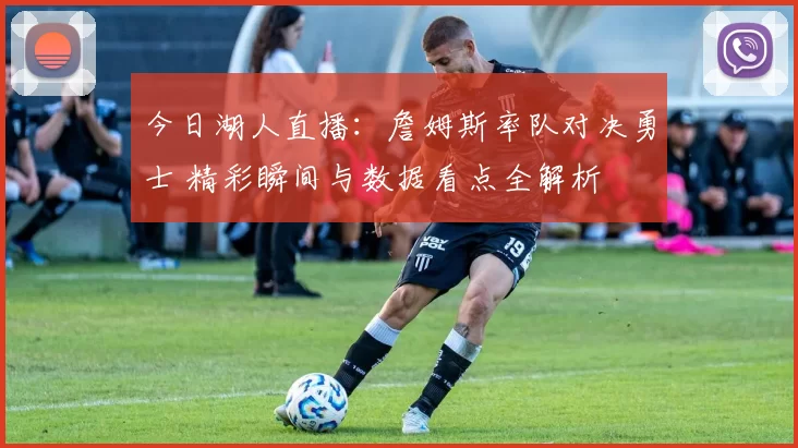 今日湖人直播：詹姆斯率队对决勇士 精彩瞬间与数据看点全解析