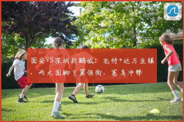 国安VS深圳新鹏城：孔特+达万坐镇，两大国脚飞翼领衔，塞鸟冲锋