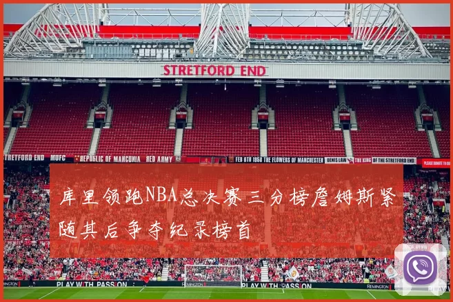 库里领跑NBA总决赛三分榜詹姆斯紧随其后争夺纪录榜首