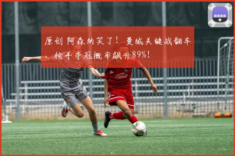 原创 阿森纳笑了！曼城关键战翻车，枪手夺冠概率飙升89%！